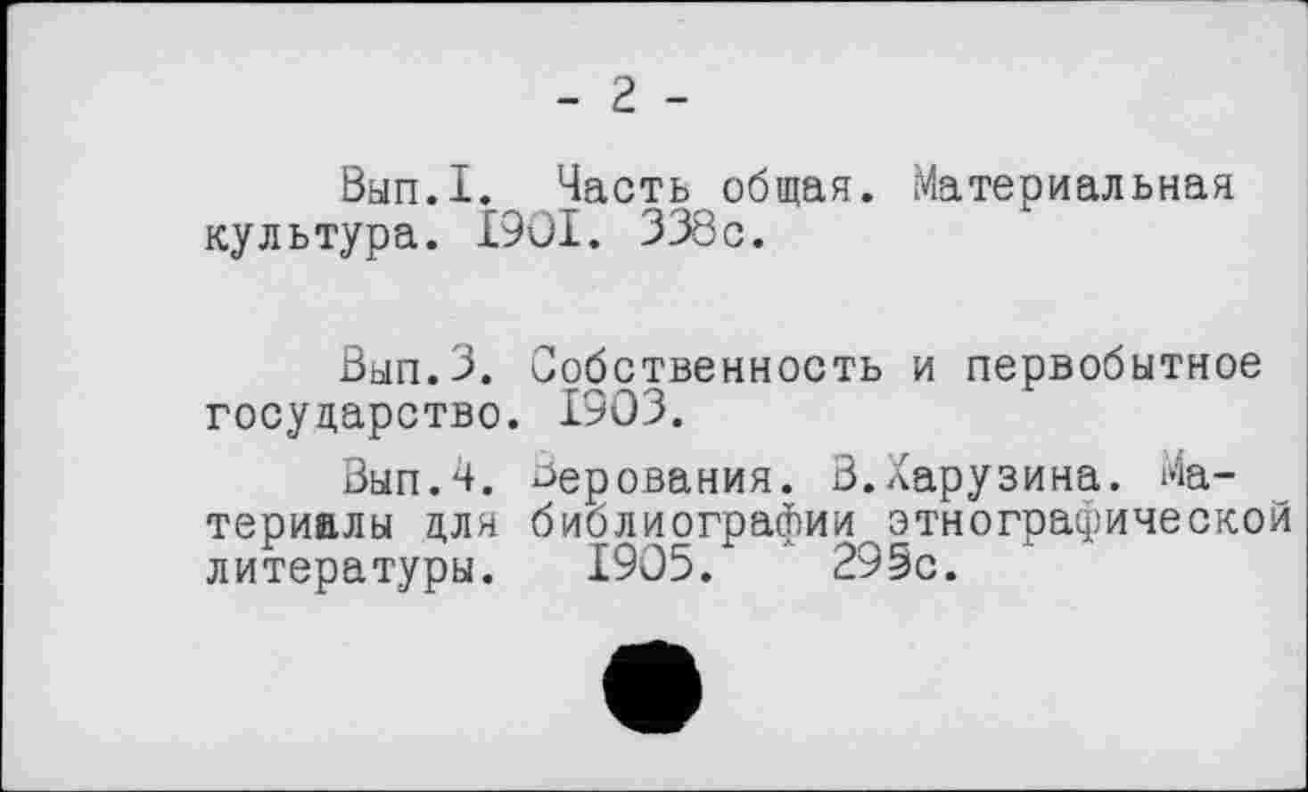 ﻿- 2 -
Вып.1. Часть общая. Материальная культура. І90І. 338с.
Зып.З. Собственность и первобытное государство. 1903.
Вып.Ч. верования. В.Харузина. Материалы для библиографии этнографической литературы. 1905. " 295с.